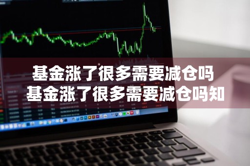 基金涨了很多需要减仓吗 基金涨了很多需要减仓吗知乎