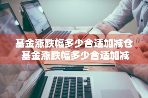 基金涨跌幅多少合适加减仓 基金涨跌幅多少合适加减仓呢