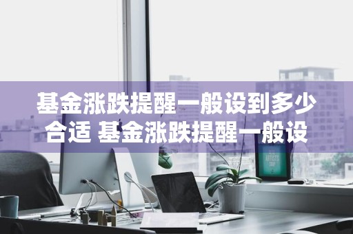 基金涨跌提醒一般设到多少合适 基金涨跌提醒一般设到多少合适呢