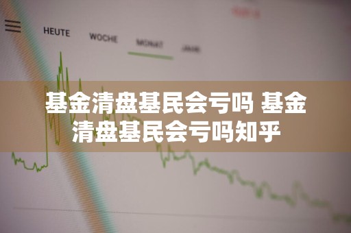 基金清盘基民会亏吗 基金清盘基民会亏吗知乎
