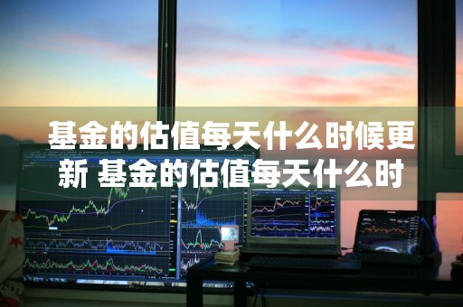 基金的估值每天什么时候更新 基金的估值每天什么时候更新一次