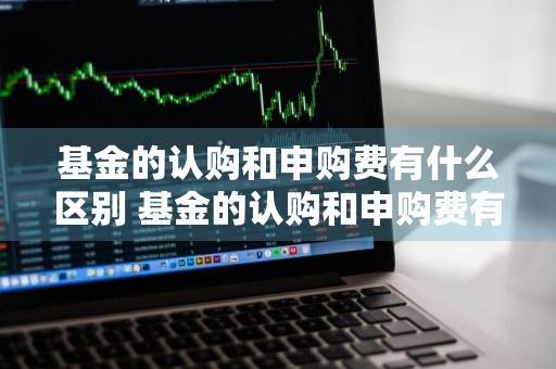 基金的认购和申购费有什么区别 基金的认购和申购费有什么区别呢