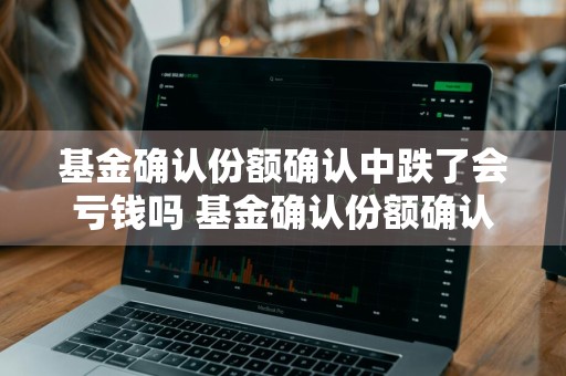 基金确认份额确认中跌了会亏钱吗 基金确认份额确认中跌了会亏钱吗为什么