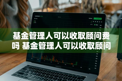 基金管理人可以收取顾问费吗 基金管理人可以收取顾问费吗为什么