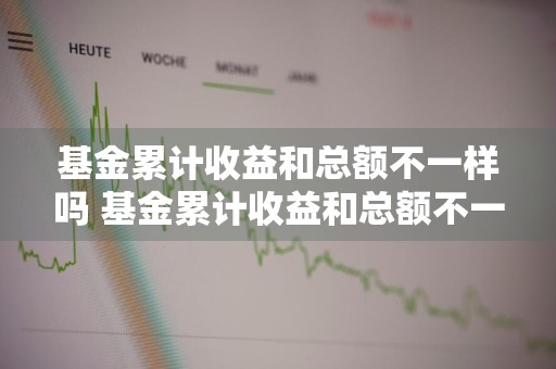 基金累计收益和总额不一样吗 基金累计收益和总额不一样吗为什么