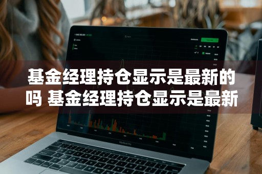 基金经理持仓显示是最新的吗 基金经理持仓显示是最新的吗是真的吗