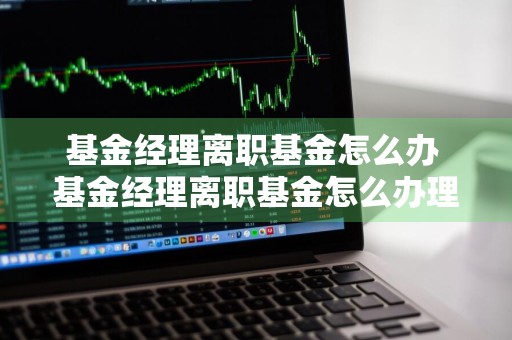 基金经理离职基金怎么办 基金经理离职基金怎么办理