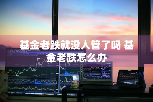 基金老跌就没人管了吗 基金老跌怎么办