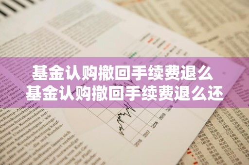 基金认购撤回手续费退么 基金认购撤回手续费退么还能用吗