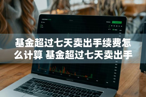 基金超过七天卖出手续费怎么计算 基金超过七天卖出手续费怎么计算的