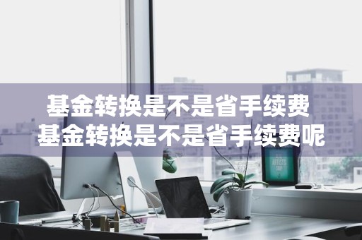 基金转换是不是省手续费 基金转换是不是省手续费呢