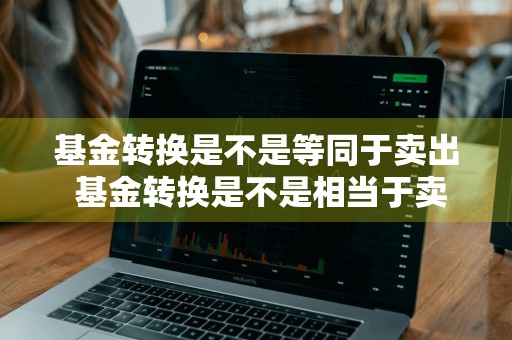 基金转换是不是等同于卖出 基金转换是不是相当于卖出