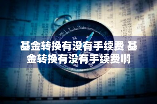基金转换有没有手续费 基金转换有没有手续费啊