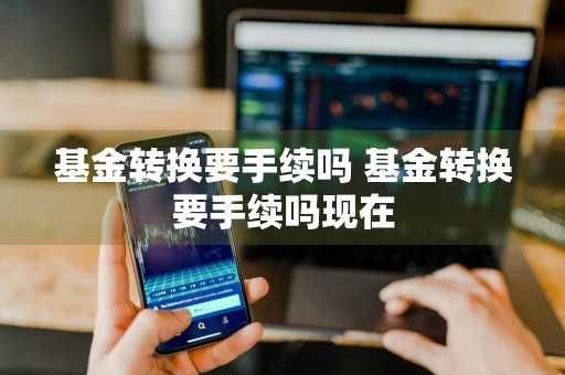基金转换要手续吗 基金转换要手续吗现在