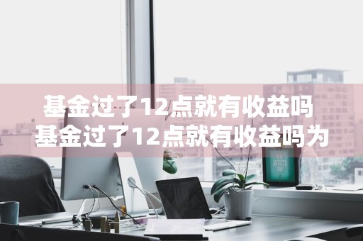 基金过了12点就有收益吗 基金过了12点就有收益吗为什么