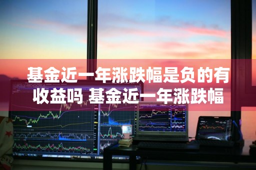 基金近一年涨跌幅是负的有收益吗 基金近一年涨跌幅是负的有收益吗为什么