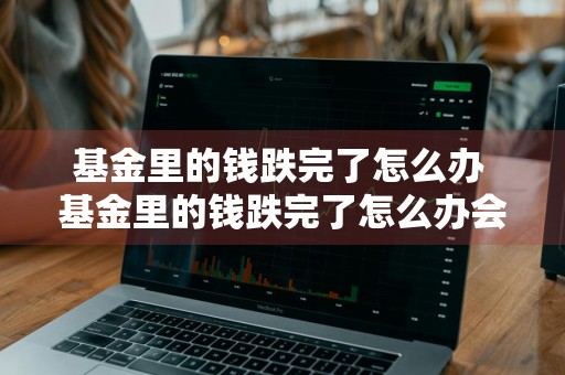 基金里的钱跌完了怎么办 基金里的钱跌完了怎么办会继续欠吗