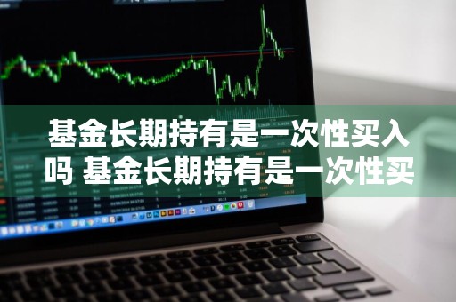 基金长期持有是一次性买入吗 基金长期持有是一次性买入吗为什么