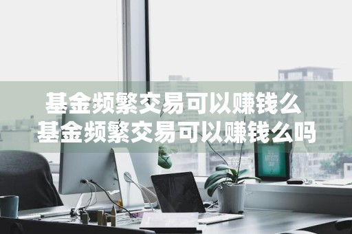 基金频繁交易可以赚钱么 基金频繁交易可以赚钱么吗