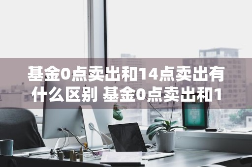 基金0点卖出和14点卖出有什么区别 基金0点卖出和14点卖出有什么区别呢