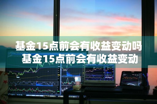 基金15点前会有收益变动吗 基金15点前会有收益变动吗为什么