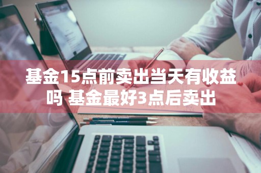 基金15点前卖出当天有收益吗 基金最好3点后卖出