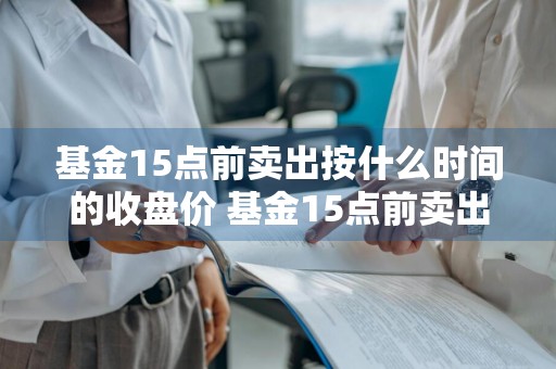 基金15点前卖出按什么时间的收盘价 基金15点前卖出按什么时间的收盘价算