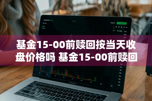 基金15-00前赎回按当天收盘价格吗 基金15-00前赎回按当天收盘价格吗