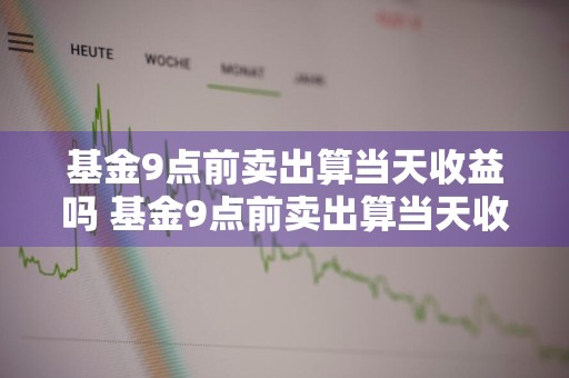 基金9点前卖出算当天收益吗 基金9点前卖出算当天收益吗为什么
