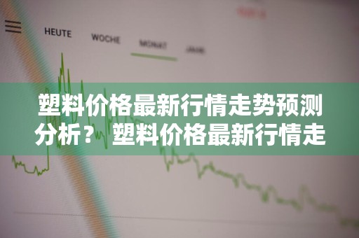 塑料价格最新行情走势预测分析？ 塑料价格最新行情走势预测分析图