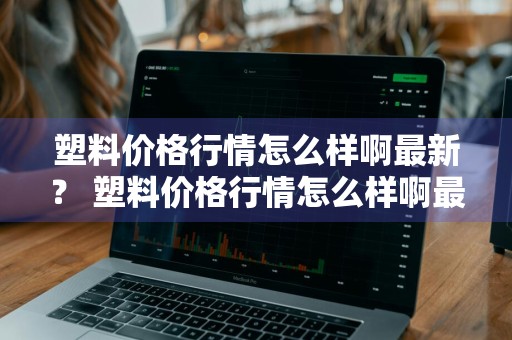塑料价格行情怎么样啊最新？ 塑料价格行情怎么样啊最新消息