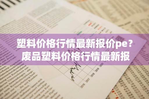 塑料价格行情最新报价pe？ 废品塑料价格行情最新报价