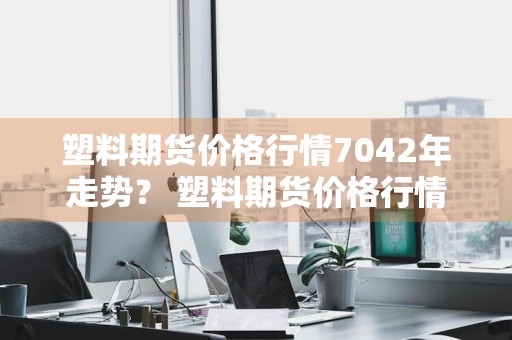 塑料期货价格行情7042年走势？ 塑料期货价格行情7042年走势图