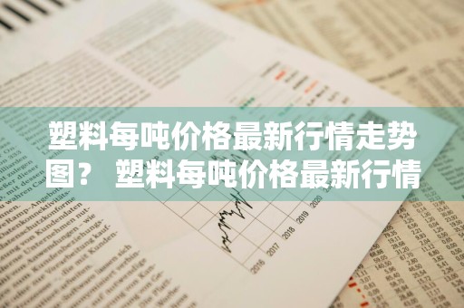塑料每吨价格最新行情走势图？ 塑料每吨价格最新行情走势图表