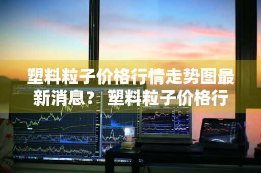 塑料粒子价格行情走势图最新消息？ 塑料粒子价格行情走势图最新消息表