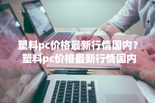 塑料pc价格最新行情国内？ 塑料pc价格最新行情国内现货