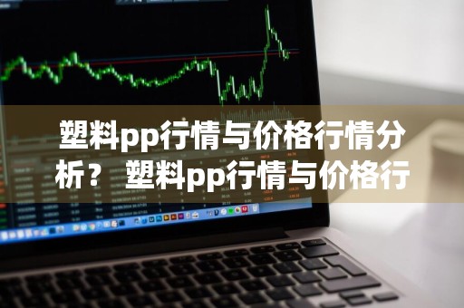 塑料pp行情与价格行情分析？ 塑料pp行情与价格行情分析图