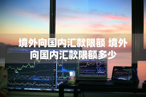 境外向国内汇款限额 境外向国内汇款限额多少