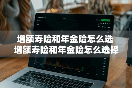 增额寿险和年金险怎么选 增额寿险和年金险怎么选择