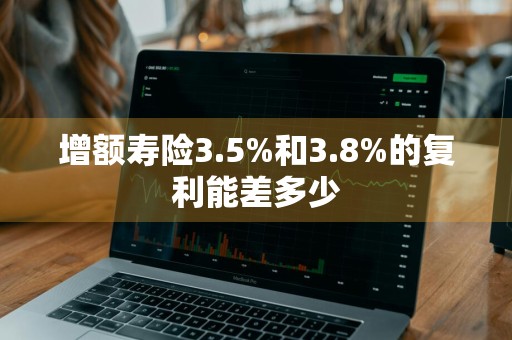 增额寿险3.5%和3.8%的复利能差多少