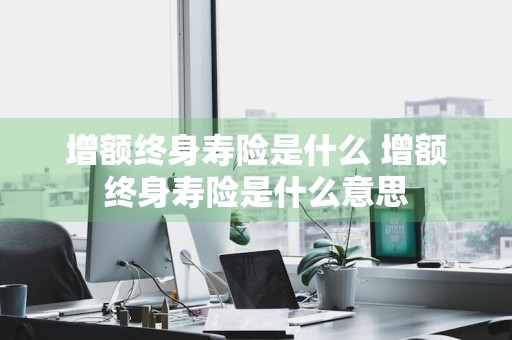 增额终身寿险是什么 增额终身寿险是什么意思