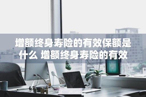 增额终身寿险的有效保额是什么 增额终身寿险的有效保额是什么意思