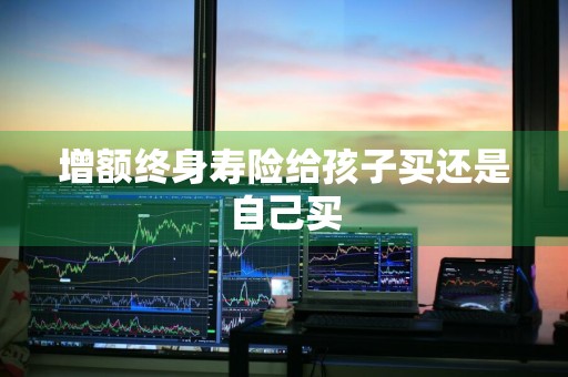 增额终身寿险给孩子买还是自己买