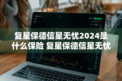 复星保德信星无忧2024是什么保险 复星保德信星无忧2024是什么保险啊