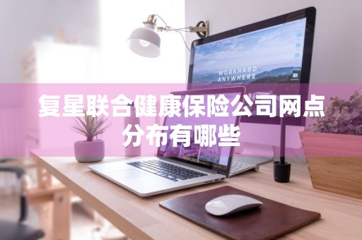 复星联合健康保险公司网点分布有哪些