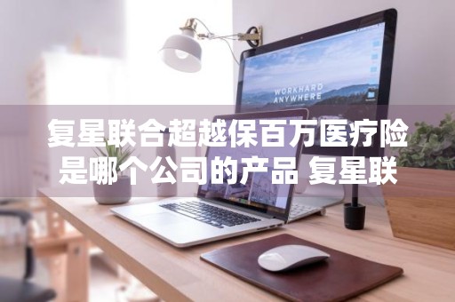 复星联合超越保百万医疗险是哪个公司的产品 复星联合超越保2020百万医疗险是哪个保险公司
