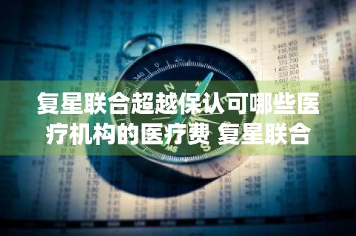 复星联合超越保认可哪些医疗机构的医疗费 复星联合超越保2020医疗保险(标准版)