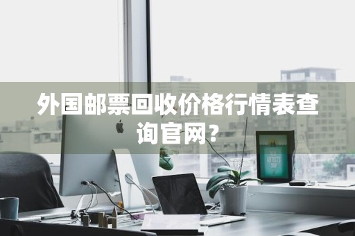 外国邮票回收价格行情表查询官网？
