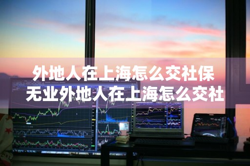 外地人在上海怎么交社保 无业外地人在上海怎么交社保
