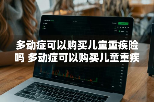 多动症可以购买儿童重疾险吗 多动症可以购买儿童重疾险吗知乎